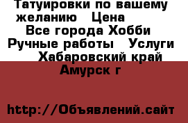 Татуировки,по вашему желанию › Цена ­ 500 - Все города Хобби. Ручные работы » Услуги   . Хабаровский край,Амурск г.